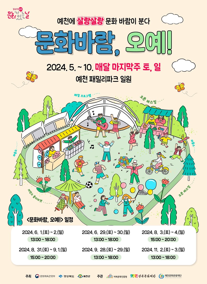 예천에 살랑살랑 문화 바람이 분다 문화바람, 오예! 2024. 5. ~ 10. 매달 마지막주 토, 일 예천 패밀리파크 일원 <문화바람,> 일정 2024. 6. 1.(토) ~ 2.(일) 13:00 ~ 18:00, 2024. 6. 29.(토) ~ 30.(일) 13:00 ~ 18:00 2024. 8. 3.(토) ~ 4.(일) 15:00 ~ 20:00 2024. 8. 31.(토) ~ 9. 1.(일) 15:00 ~ 20:00 2024. 9. 28.(토) ~ 29.(일) 13:00 ~ 18:00 2024. 11. 2.(토) ~ 3.(일) 13:00 ~ 18:00 주최 : 문화체육관광부, 경상북도, 예천군 주관 : 지역문화진흥원, 경북문화재단, 예천문화관광재단